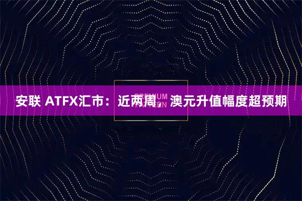 安联 ATFX汇市：近两周，澳元升值幅度超预期