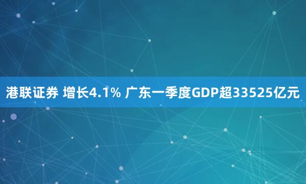 港联证券 增长4.1% 广东一季度GDP超33525亿元