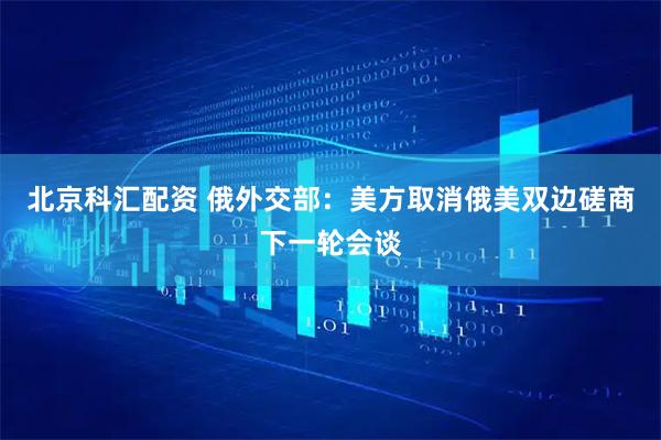 北京科汇配资 俄外交部：美方取消俄美双边磋商下一轮会谈