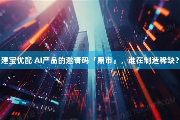 建宝优配 AI产品的邀请码「黑市」，谁在制造稀缺？