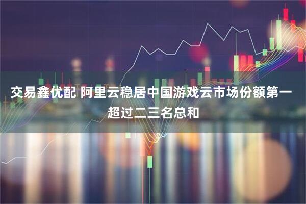 交易鑫优配 阿里云稳居中国游戏云市场份额第一 超过二三名总和