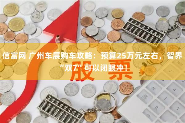 信富网 广州车展购车攻略：预算25万元左右，智界“双7”可以闭眼冲！