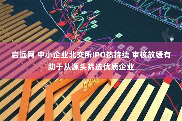 启远网 中小企业北交所IPO热持续 审核放缓有助于从源头筛选优质企业