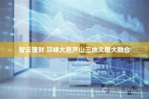 智云理财 邛崃大邑芦山三地文旅大融合