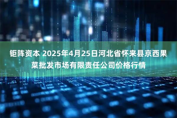 钜阵资本 2025年4月25日河北省怀来县京西果菜批发市场有限责任公司价格行情