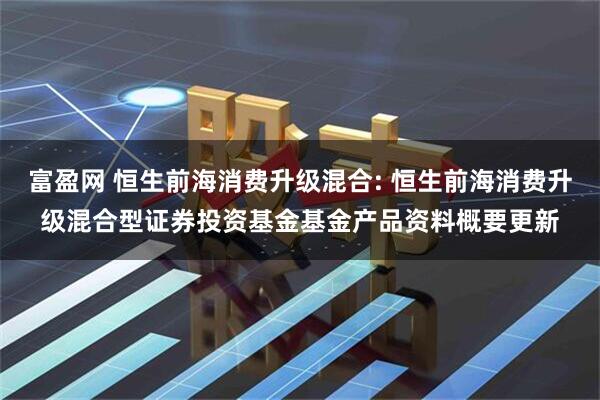富盈网 恒生前海消费升级混合: 恒生前海消费升级混合型证券投资基金基金产品资料概要更新
