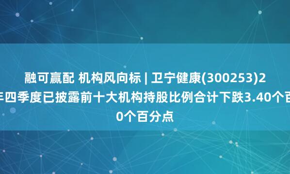 融可赢配 机构风向标 | 卫宁健康(300253)2024年四季度已披露前十大机构持股比例合计下跌3.40个百分点