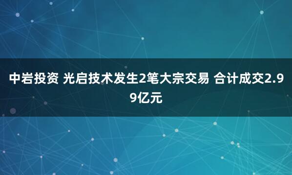 中岩投资 光启技术发生2笔大宗交易 合计成交2.99亿元