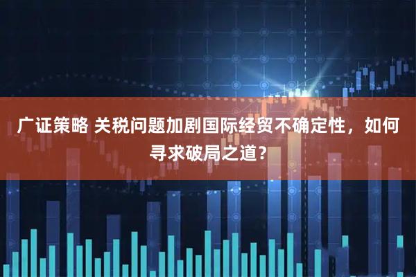 广证策略 关税问题加剧国际经贸不确定性，如何寻求破局之道？