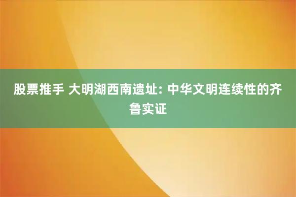 股票推手 大明湖西南遗址: 中华文明连续性的齐鲁实证