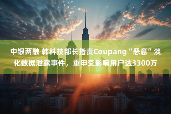 中银两融 韩科技部长指责Coupang“恶意”淡化数据泄露事件,重申受影响用户达3300万
