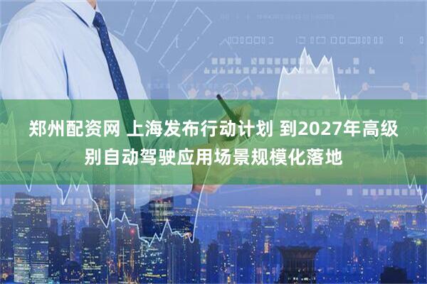 郑州配资网 上海发布行动计划 到2027年高级别自动驾驶应用场景规模化落地
