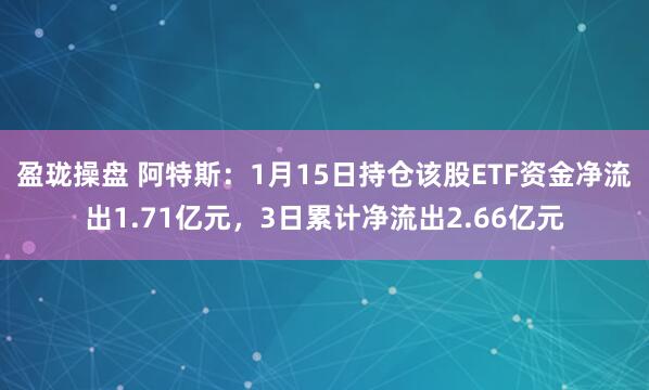 盈珑操盘 阿特斯：1月15日持仓该股ETF资金净流出1.71亿元，3日累计净流出2.66亿元