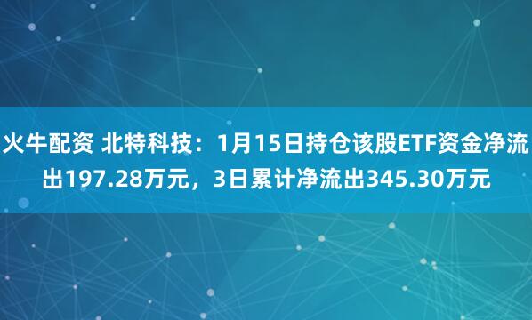 火牛配资 北特科技：1月15日持仓该股ETF资金净流出197.28万元，3日累计净流出345.30万元