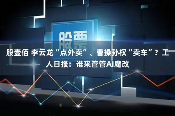 股壹佰 李云龙“点外卖”、曹操孙权“卖车”？工人日报：谁来管管AI魔改