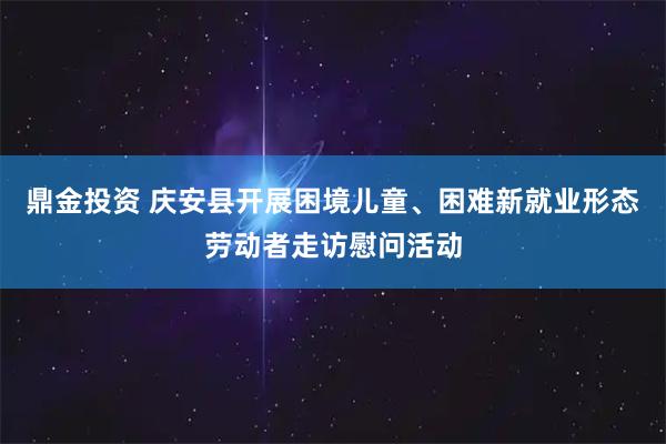鼎金投资 庆安县开展困境儿童、困难新就业形态劳动者走访慰问活动