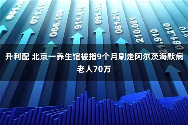 升利配 北京一养生馆被指9个月刷走阿尔茨海默病老人70万