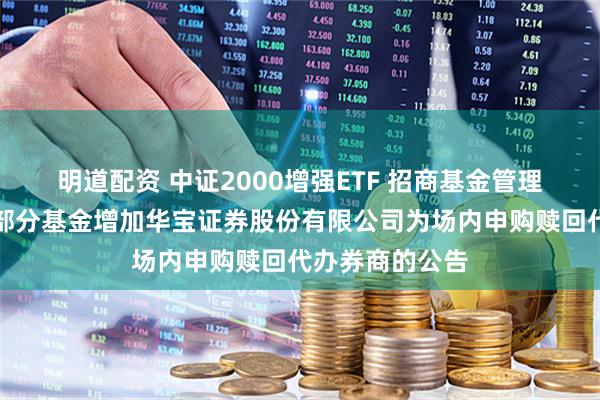 明道配资 中证2000增强ETF 招商基金管理有限公司旗下部分基金增加华宝证券股份有限公司为场内申购赎回代办券商的公告