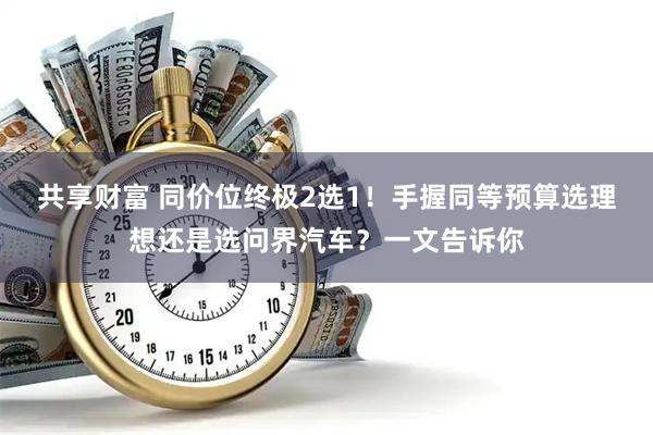 共享财富 同价位终极2选1!手握同等预算选理想还是选问界汽车?一文告诉你