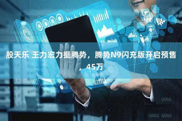 股天乐 王力宏力挺腾势，腾势N9闪充版开启预售，45万
