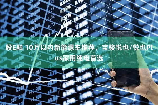股E融 10万以内新能源车推荐，宝骏悦也/悦也Plus家用纯电首选