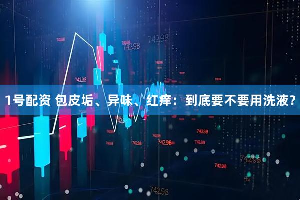 1号配资 包皮垢、异味、红痒：到底要不要用洗液？