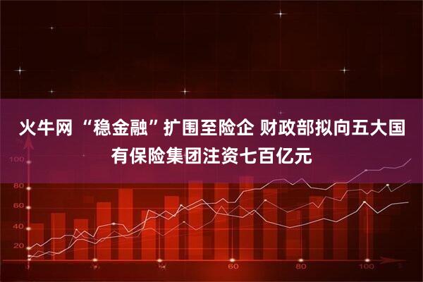 火牛网 “稳金融”扩围至险企 财政部拟向五大国有保险集团注资七百亿元