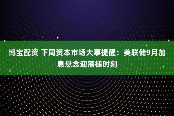博宝配资 下周资本市场大事提醒：美联储9月加息悬念迎落槌时刻